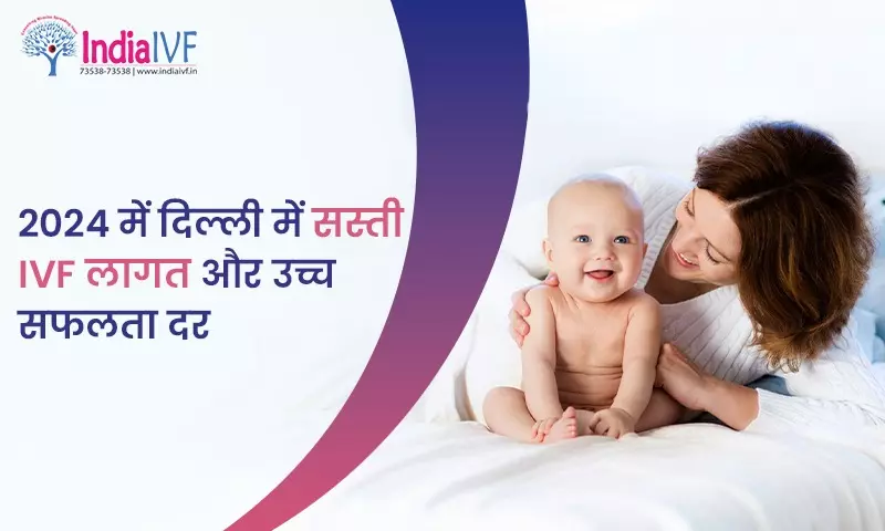 2024 में दिल्ली में सस्ती IVF लागत और उच्च सफलता दर